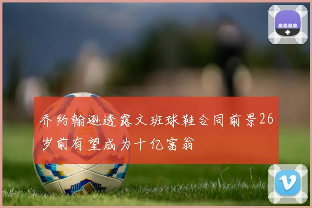 乔约翰逊透露文班球鞋合同前景26岁前有望成为十亿富翁