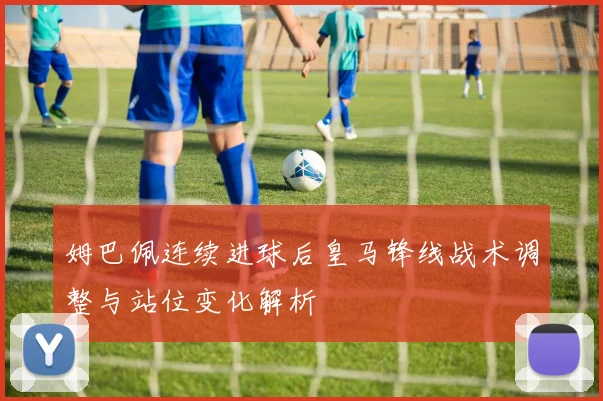 姆巴佩连续进球后皇马锋线战术调整与站位变化解析