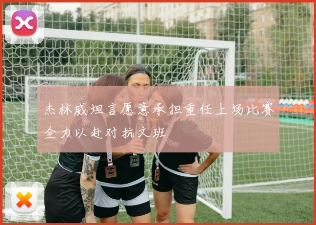 杰林威坦言愿意承担重任上场比赛全力以赴对抗文班