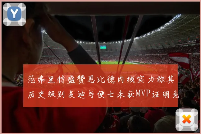 范弗里特盛赞恩比德内线实力称其历史级别麦迪与便士未获MVP证明竞争激烈