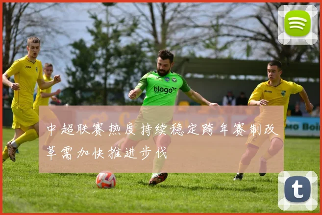 中超联赛热度持续稳定跨年赛制改革需加快推进步伐