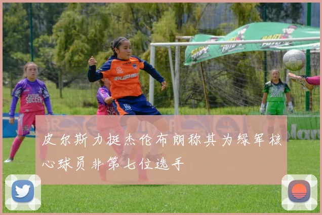 皮尔斯力挺杰伦布朗称其为绿军核心球员非第七位选手