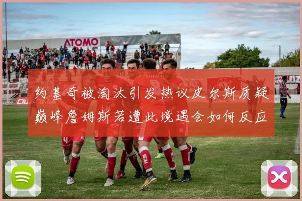 约基奇被淘汰引发热议皮尔斯质疑巅峰詹姆斯若遭此境遇会如何反应