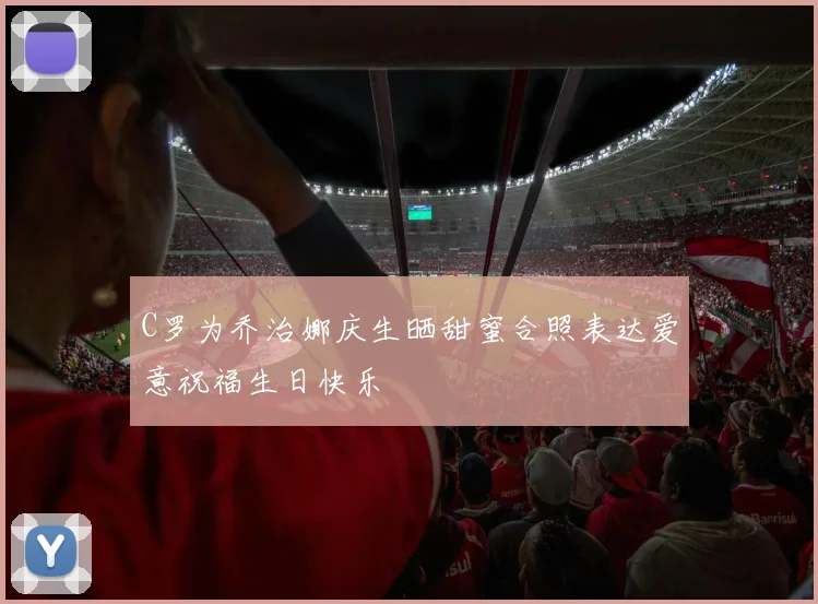 C罗为乔治娜庆生晒甜蜜合照表达爱意祝福生日快乐