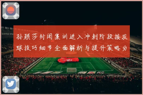 孙颖莎封闭集训进入冲刺阶段接发球技巧细节全面解析与提升策略分享