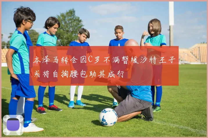 本泽马转会因C罗不满暂缓沙特王子或将自掏腰包助其成行