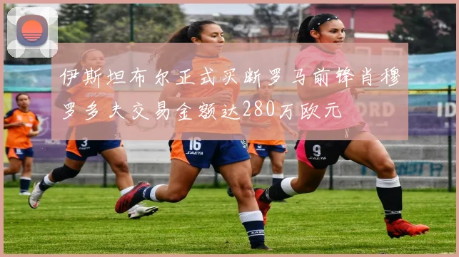 伊斯坦布尔正式买断罗马前锋肖穆罗多夫交易金额达280万欧元