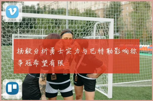 杨毅分析勇士实力与巴特勒影响称争冠希望有限