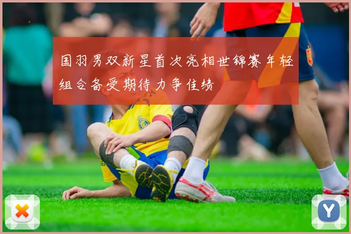 国羽男双新星首次亮相世锦赛年轻组合备受期待力争佳绩