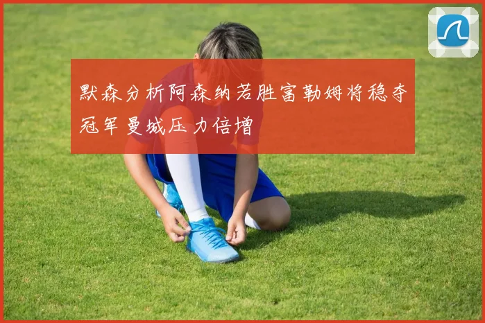 默森分析阿森纳若胜富勒姆将稳夺冠军曼城压力倍增