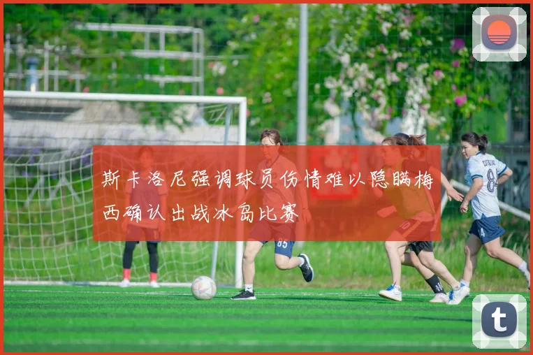 斯卡洛尼强调球员伤情难以隐瞒梅西确认出战冰岛比赛