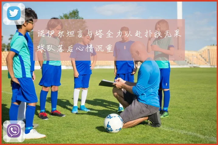 诺伊尔坦言与塔全力以赴扑救无果球队落后心情沉重