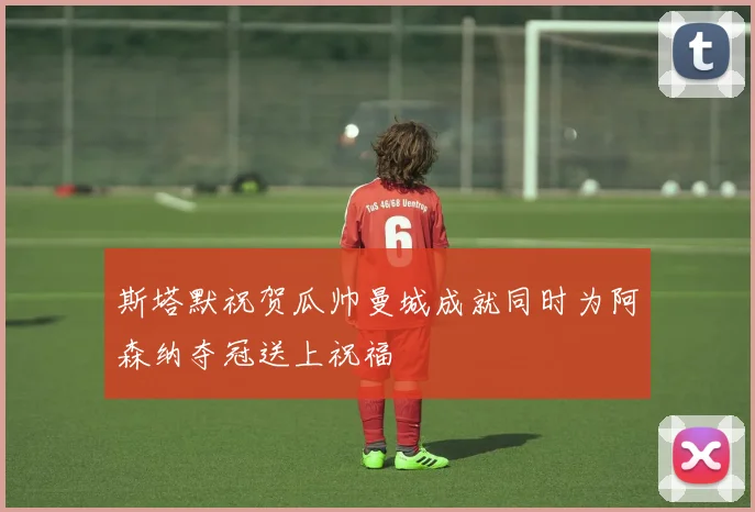 斯塔默祝贺瓜帅曼城成就同时为阿森纳夺冠送上祝福