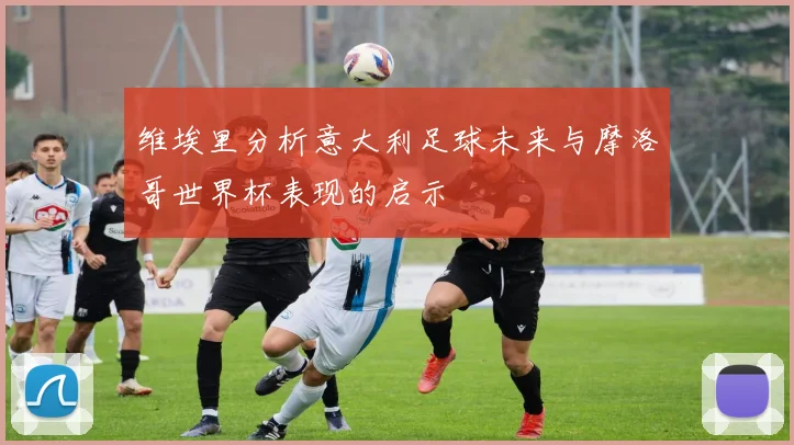 维埃里分析意大利足球未来与摩洛哥世界杯表现的启示