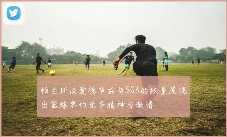 帕金斯谈爱德华兹与SGA的较量展现出篮球界的竞争精神与激情