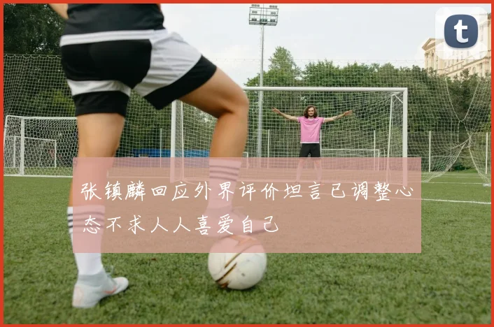 张镇麟回应外界评价坦言已调整心态不求人人喜爱自己