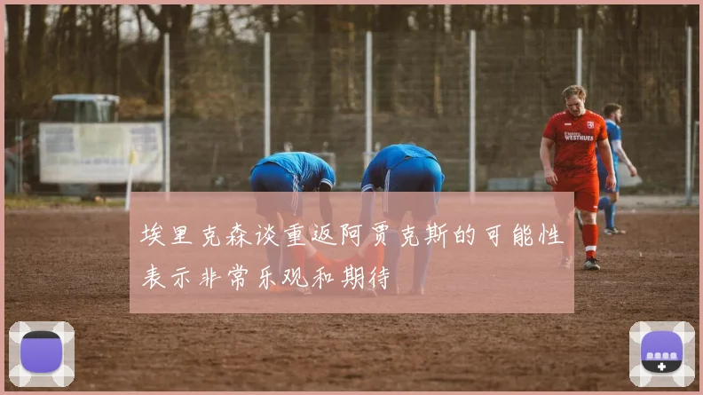 埃里克森谈重返阿贾克斯的可能性表示非常乐观和期待