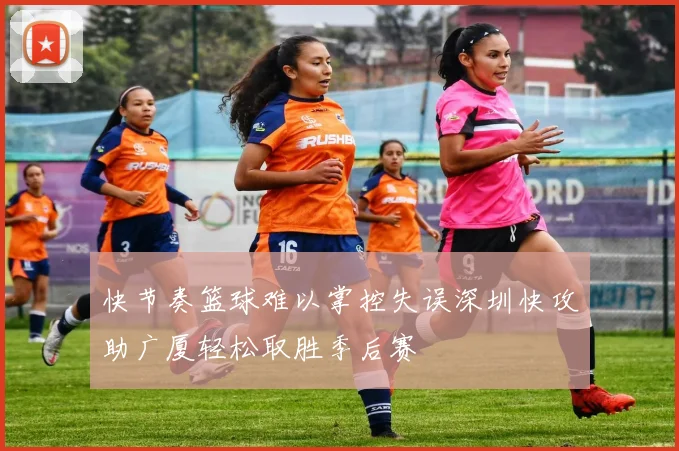 快节奏篮球难以掌控失误深圳快攻助广厦轻松取胜季后赛