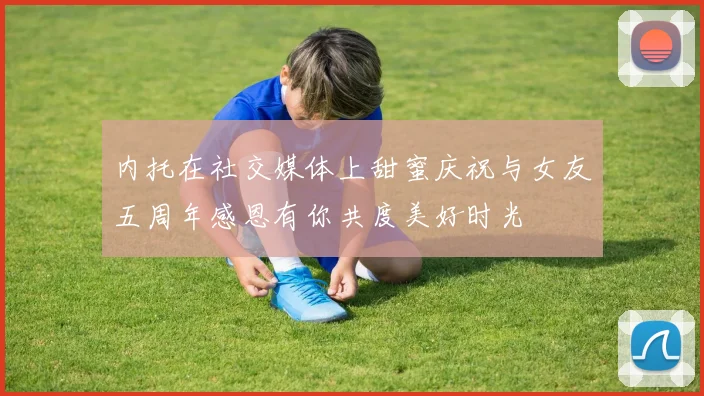 内托在社交媒体上甜蜜庆祝与女友五周年感恩有你共度美好时光