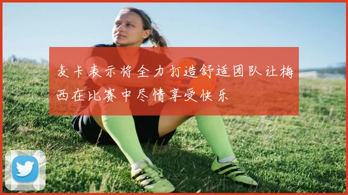麦卡表示将全力打造舒适团队让梅西在比赛中尽情享受快乐