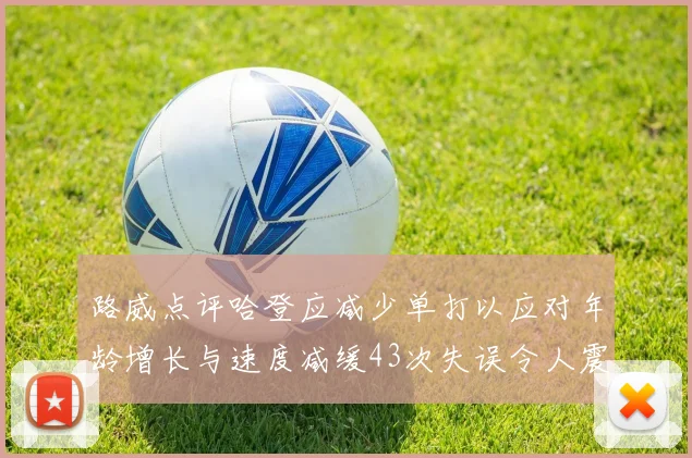 路威点评哈登应减少单打以应对年龄增长与速度减缓43次失误令人震惊