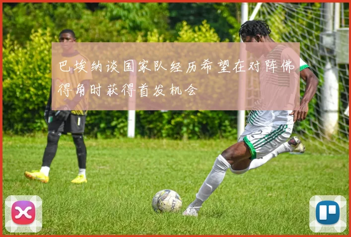 巴埃纳谈国家队经历希望在对阵佛得角时获得首发机会