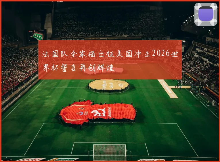 法国队全家福出征美国冲击2026世界杯誓言再创辉煌