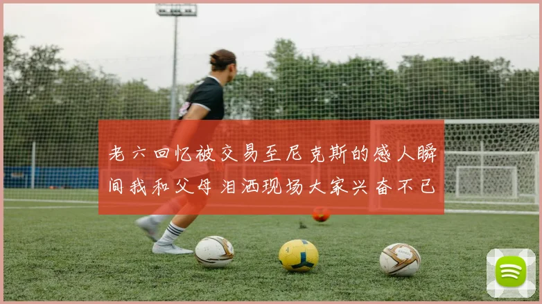 老六回忆被交易至尼克斯的感人瞬间我和父母泪洒现场大家兴奋不已