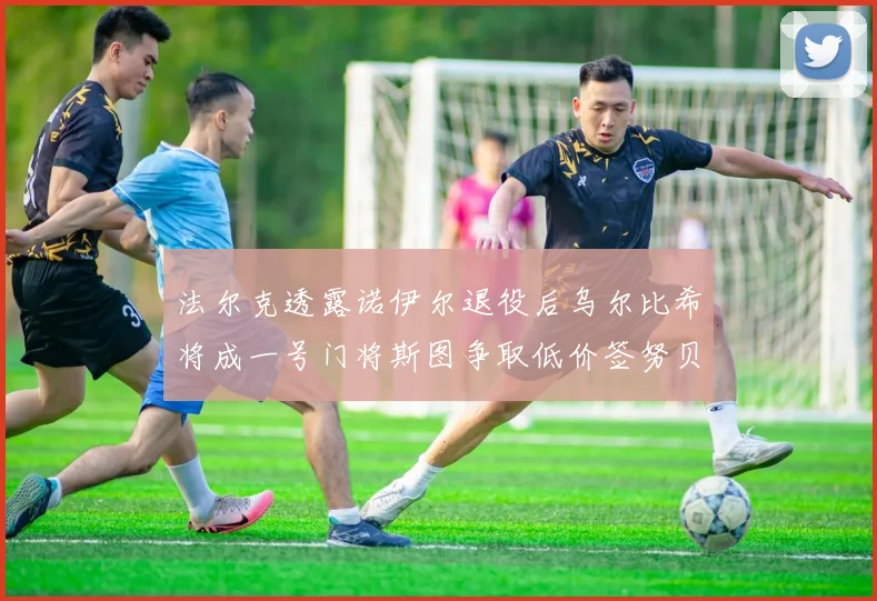 法尔克透露诺伊尔退役后乌尔比希将成一号门将斯图争取低价签努贝尔