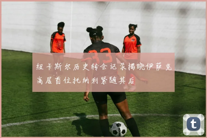 纽卡斯尔历史转会记录揭晓伊萨克高居首位托纳利紧随其后